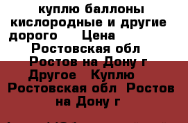 куплю баллоны кислородные и другие (дорого)  › Цена ­ 100 000 - Ростовская обл., Ростов-на-Дону г. Другое » Куплю   . Ростовская обл.,Ростов-на-Дону г.